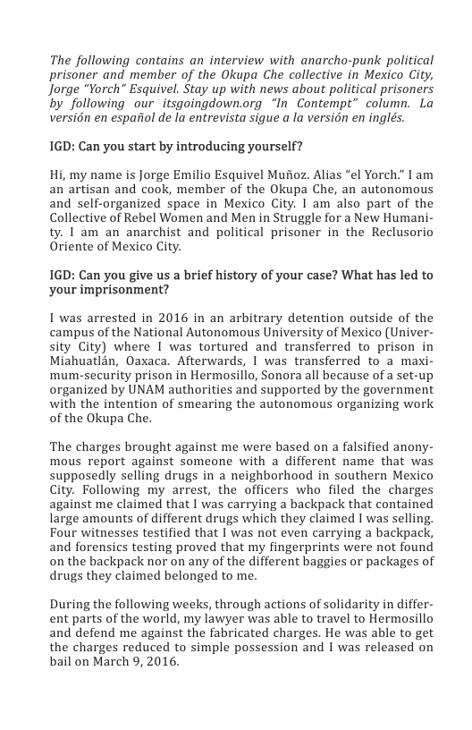 The following contains an interview with anarcho-punk political prisoner and member of the Okupa Che collective in Mexico City, Jorge “Yorch” Esquivel. Stay up with news about political prisoners by following our_itsgoingdown.org “In Contempt” column. La versidn en espariol de la entrevista sigue a la version en inglés.  1GD: Can you start by introducing yourself?  Hi, my name is Jorge Emilio Esquivel Mufioz. Alias "el Yorch." I am an artisan and cook, member of the Okupa Che, an autonomous and self-organized space in Mexico City. I am also part of the Collective of Rebel Women and Men in Struggle for a New Humani- ty. 1 am an anarchist and political prisoner in the Reclusorio Oriente of Mexico City.  1GD: Can you give us a brief history of your case? What has led to your imprisonment?  1 was arrested in 2016 in an arbitrary detention outside of the campus of the National Autonomous University of Mexico (Univer- sity City) where | was tortured and transferred to prison in Miahuatlan, Oaxaca. Afterwards, I was transferred to a maxi- mum-security prison in Hermosillo, Sonora all because of a set-up organized by UNAM authorities and supported by the government with the intention of smearing the autonomous organizing work of the Okupa Che.  The charges brought against me were based on a falsified anony- mous report against someone with a different name that was supposedly selling drugs in a neighborhood in southern Mexico City. Following my arrest, the officers who filed the charges against me claimed that | was carrying a backpack that contained large amounts of different drugs which they claimed I was selling. Four witnesses testified that I was not even carrying a backpack, and forensics testing proved that my fingerprints were not found on the backpack nor on any of the different baggies or packages of drugs they claimed belonged to me.  During the following weeks, through actions of solidarity in differ- ent parts of the world, my lawyer was able to travel to Hermosillo and defend me against the fabricated charges. He was able to get the charges reduced to simple possession and | was released on bail on March 9, 2016. 